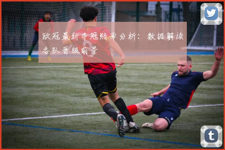 欧冠最新夺冠赔率分析：数据解读各队晋级前景