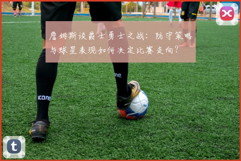 詹姆斯谈爵士勇士之战:防守策略与球星表现如何决定比赛走向?