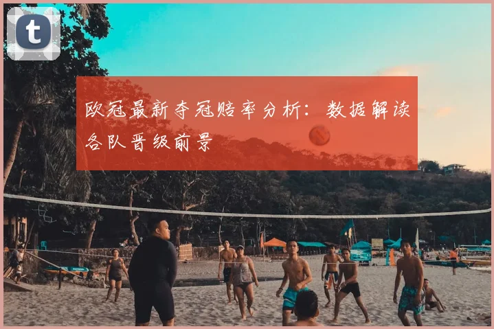 欧冠最新夺冠赔率分析：数据解读各队晋级前景