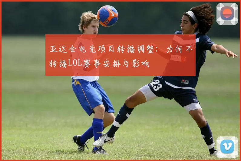 亚运会电竞项目转播调整：为何不转播LOL赛事安排与影响