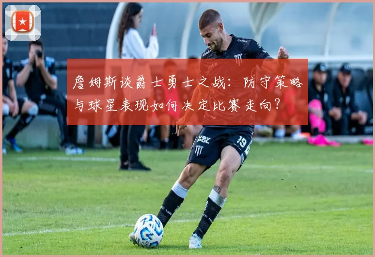 詹姆斯谈爵士勇士之战:防守策略与球星表现如何决定比赛走向?
