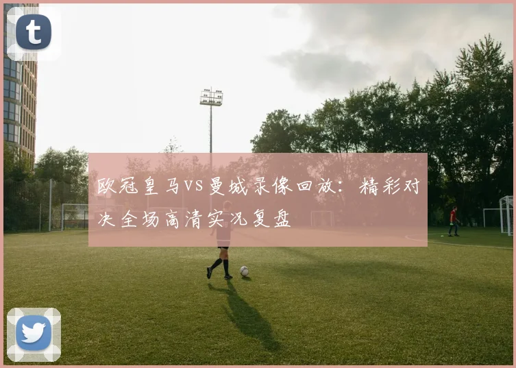 欧冠皇马vs曼城录像回放：精彩对决全场高清实况复盘