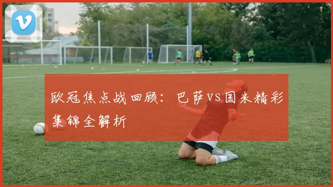 欧冠焦点战回顾：巴萨vs国米精彩集锦全解析